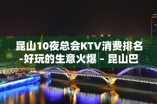 昆山10夜总会KTV消费排名-好玩的生意火爆 – 昆山巴城KTV排名大全