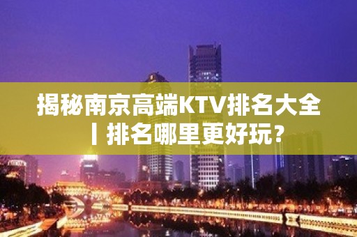 揭秘南京高端KTV排名大全丨排名哪里更好玩？