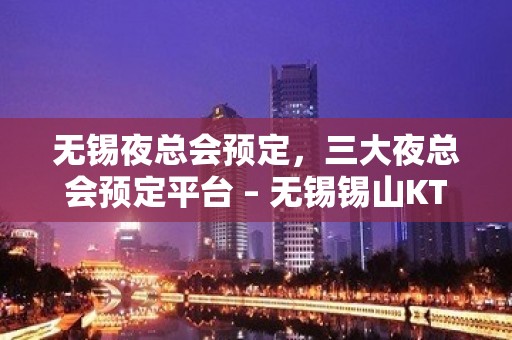 无锡夜总会预定，三大夜总会预定平台 – 无锡锡山KTV排名大全