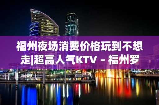 福州夜场消费价格玩到不想走|超高人气KTV – 福州罗源KTV排名大全