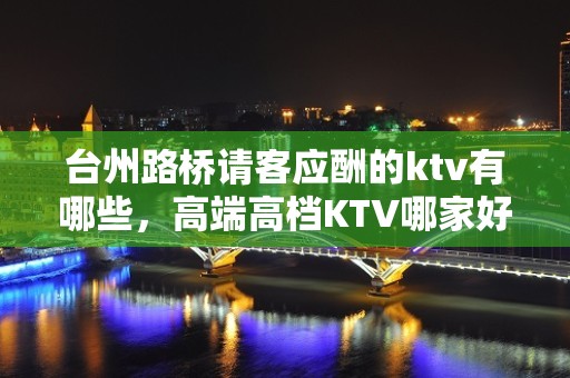 台州路桥请客应酬的ktv有哪些，高端高档KTV哪家好。