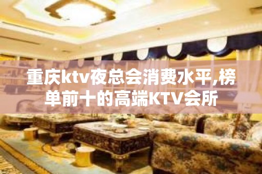 重庆ktv夜总会消费水平,榜单前十的高端KTV会所