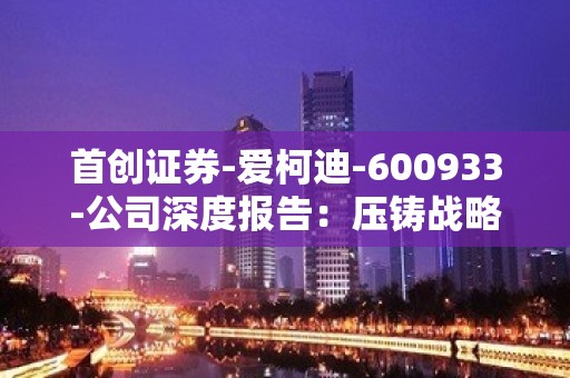 首创证券-爱柯迪-600933-公司深度报告：压铸战略升级，享受时代红利-230510