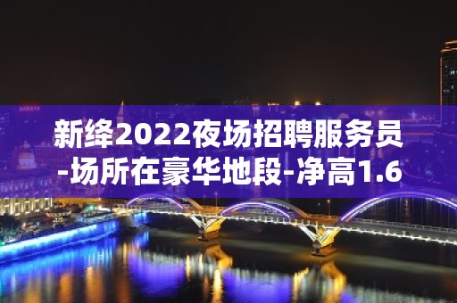 新绛2022夜场招聘服务员-场所在豪华地段-净高1.60起