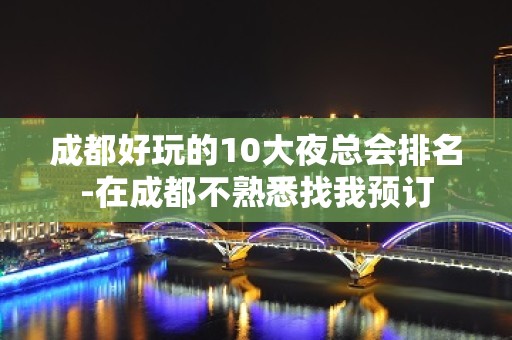 成都好玩的10大夜总会排名-在成都不熟悉找我预订