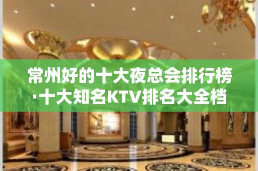 常州好的十大夜总会排行榜·十大知名KTV排名大全档次消费攻略