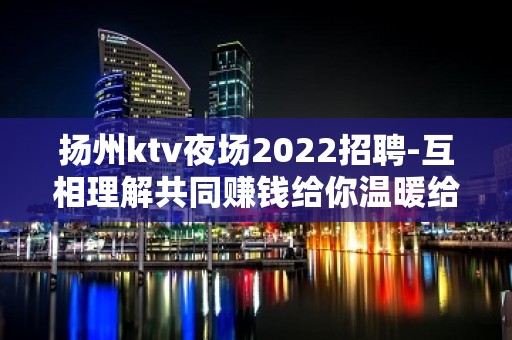 扬州ktv夜场2022招聘-互相理解共同赚钱给你温暖给你爱