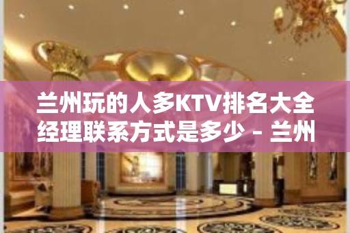 兰州玩的人多KTV排名大全经理联系方式是多少 – 兰州榆中KTV排名大全