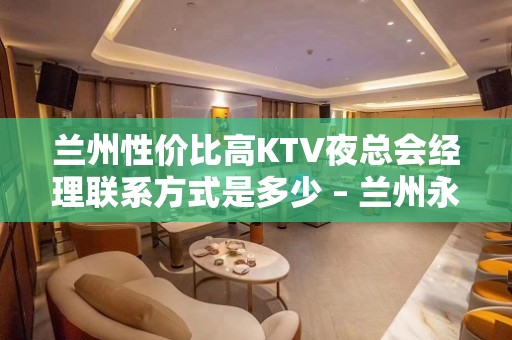 兰州性价比高KTV夜总会经理联系方式是多少 – 兰州永登KTV排名大全