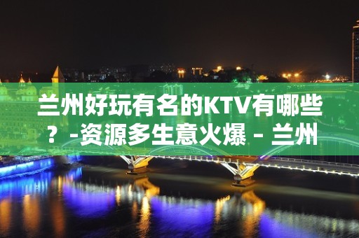 兰州好玩有名的KTV有哪些？-资源多生意火爆 – 兰州西固KTV排名大全