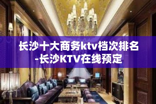 长沙十大商务ktv档次排名-长沙KTV在线预定