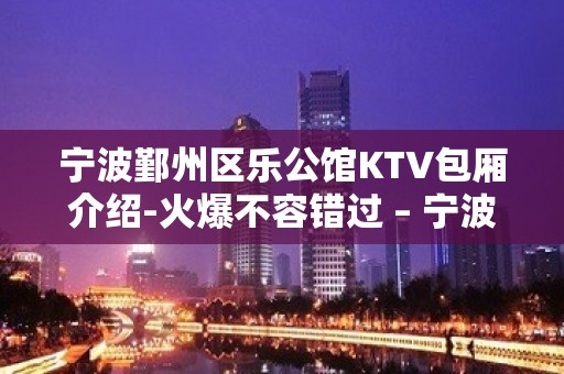 宁波鄞州区乐公馆KTV包厢介绍-火爆不容错过 – 宁波鄞州KTV排名大全