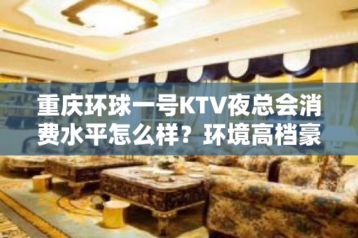 重庆环球一号KTV夜总会消费水平怎么样？环境高档豪雅适合宴请娱乐