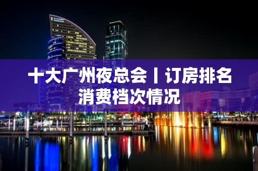 十大广州夜总会丨订房排名消费档次情况