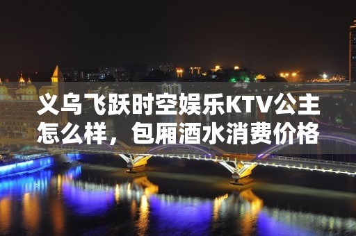 义乌飞跃时空娱乐KTV公主怎么样，包厢酒水消费价格表。