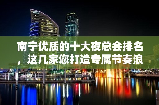 南宁优质的十大夜总会排名，这几家您打造专属节奏浪潮