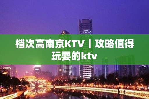 档次高南京KTV丨攻略值得玩耍的ktv