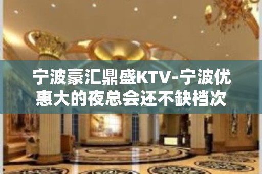 宁波豪汇鼎盛KTV-宁波优惠大的夜总会还不缺档次