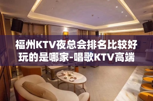 福州KTV夜总会排名比较好玩的是哪家-唱歌KTV高端预定