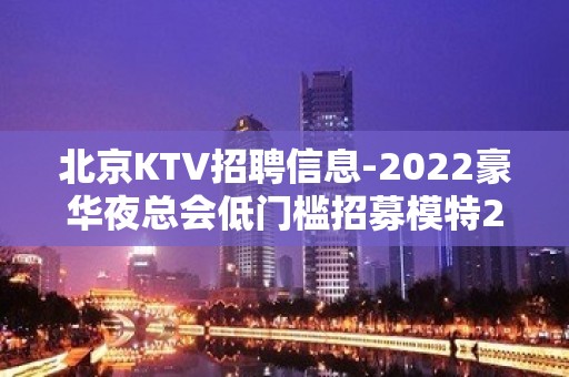 北京KTV招聘信息-2022豪华夜总会低门槛招募模特2000起