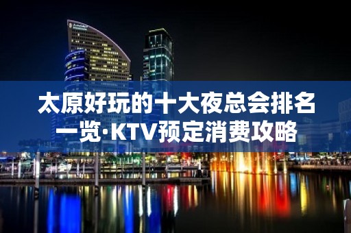 太原好玩的十大夜总会排名一览·KTV预定消费攻略