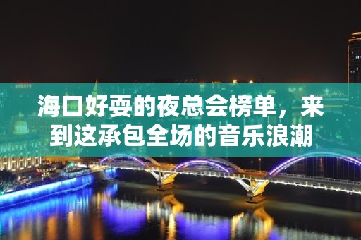 海口好耍的夜总会榜单，来到这承包全场的音乐浪潮