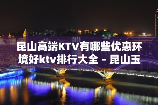 昆山高端KTV有哪些优惠环境好ktv排行大全 – 昆山玉山KTV排名大全