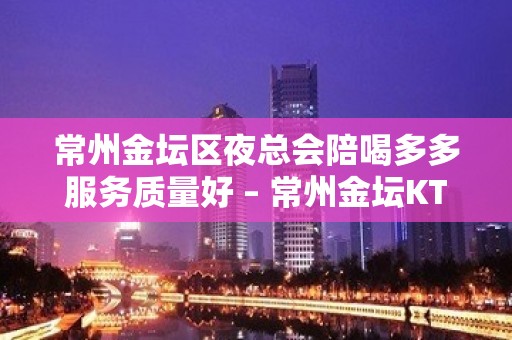 常州金坛区夜总会陪喝多多服务质量好 – 常州金坛KTV排名大全