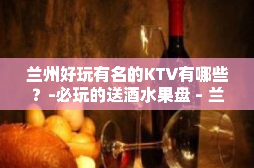 兰州好玩有名的KTV有哪些？-必玩的送酒水果盘 – 兰州七里河KTV排名大全