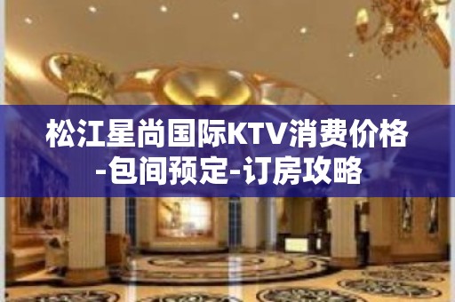 松江星尚国际KTV消费价格-包间预定-订房攻略