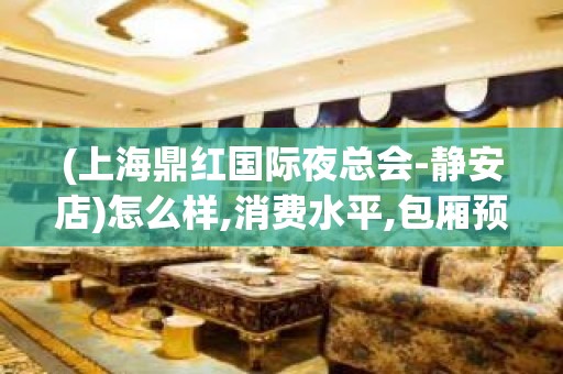 (上海鼎红国际夜总会-静安店)怎么样,消费水平,包厢预订