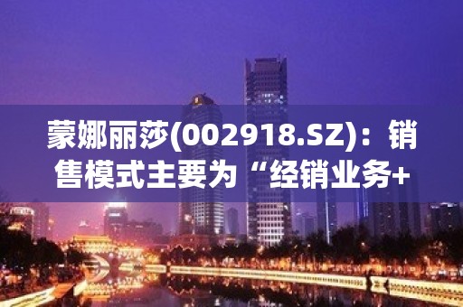 蒙娜丽莎(002918.SZ)：销售模式主要为“经销业务+工程战略业务”全渠道模式