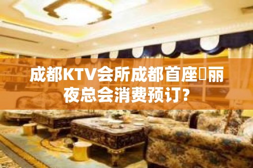 成都KTV会所成都首座杤丽夜总会消费预订？