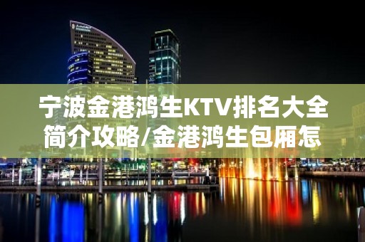 宁波金港鸿生KTV排名大全简介攻略/金港鸿生包厢怎么预定。