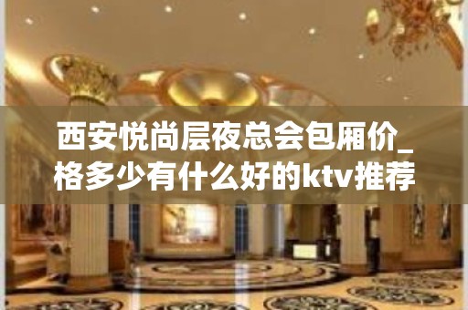 西安悦尚层夜总会包厢价_格多少有什么好的ktv推荐？