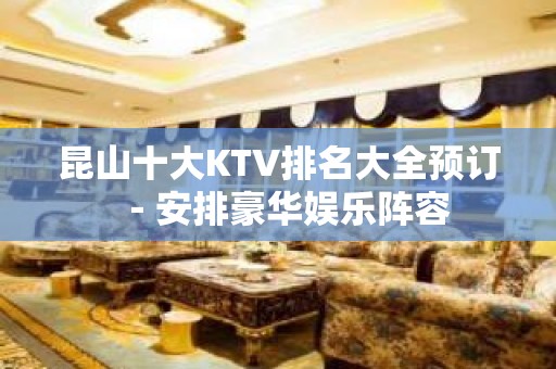 昆山十大KTV排名大全预订－安排豪华娱乐阵容