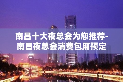 南昌十大夜总会为您推荐-南昌夜总会消费包厢预定