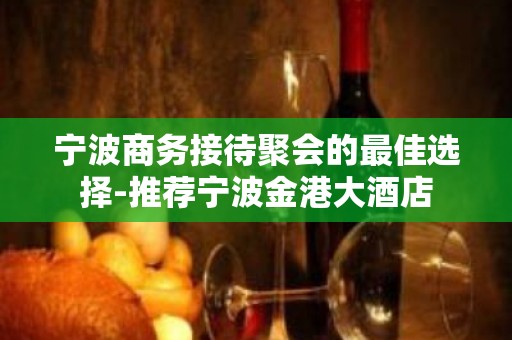 宁波商务接待聚会的最佳选择-推荐宁波金港大酒店