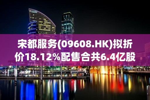 宋都服务(09608.HK)拟折价18.12%配售合共6.4亿股  净筹约3383.52万港元