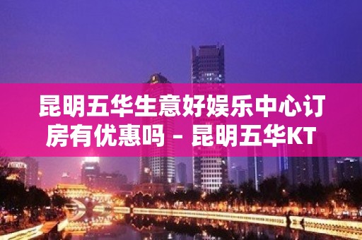 昆明五华生意好娱乐中心订房有优惠吗 – 昆明五华KTV排名大全