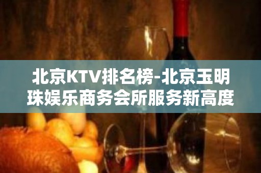 北京KTV排名榜-北京玉明珠娱乐商务会所服务新高度