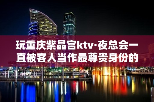 玩重庆紫晶宫ktv·夜总会一直被客人当作最尊贵身份的象征