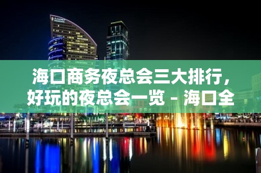 海口商务夜总会三大排行，好玩的夜总会一览 – 海口全海口KTV排名大全