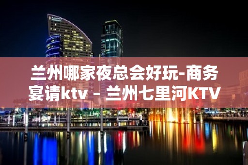 兰州哪家夜总会好玩-商务宴请ktv – 兰州七里河KTV排名大全