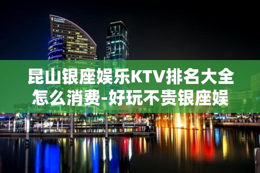 昆山银座娱乐KTV排名大全怎么消费-好玩不贵银座娱乐KTV。