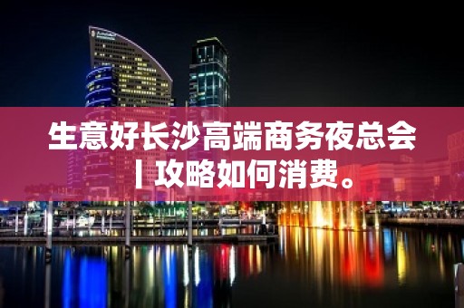 生意好长沙高端商务夜总会丨攻略如何消费。