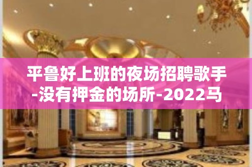 平鲁好上班的夜场招聘歌手-没有押金的场所-2022马上年底了