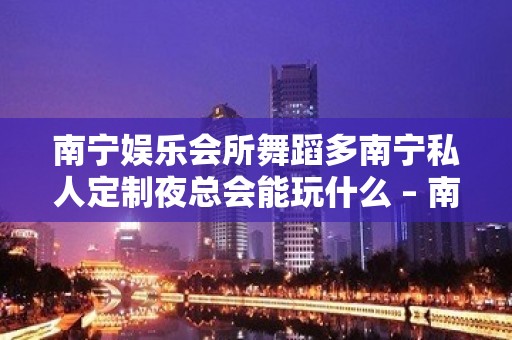 南宁娱乐会所舞蹈多南宁私人定制夜总会能玩什么 – 南宁隆安KTV排名大全