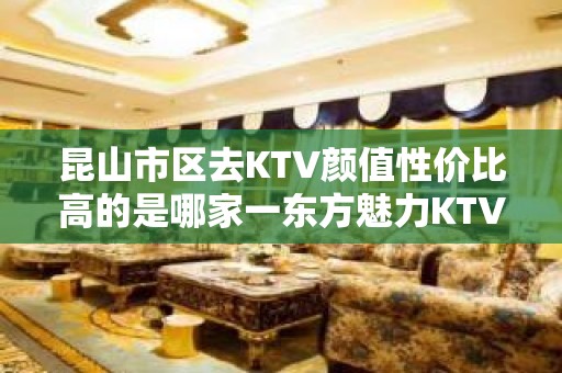 昆山市区去KTV颜值性价比高的是哪家一东方魅力KTV