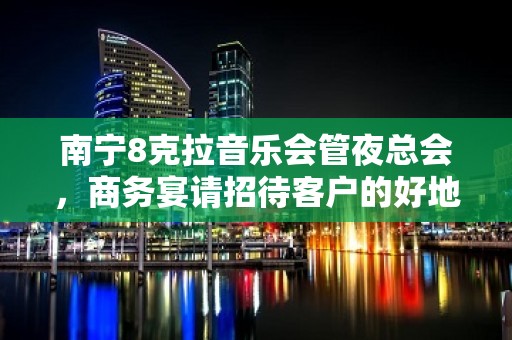 南宁8克拉音乐会管夜总会，商务宴请招待客户的好地方